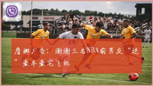 詹娜广告:谢谢三名NBA前男友“送”豪车豪宅飞机