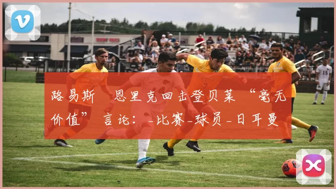 路易斯・恩里克回击登贝莱 “毫无价值” 言论：_比赛_球员_日耳曼