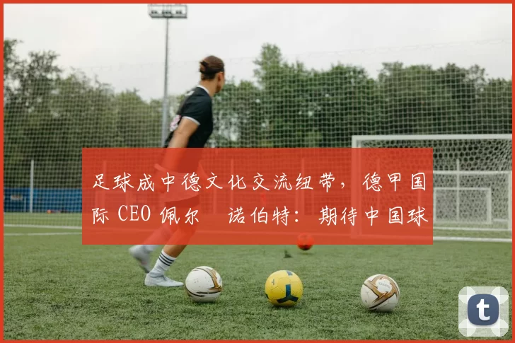 足球成中德文化交流纽带,德甲国际 CEO 佩尔・诺伯特:期待中国球员登场