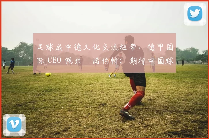足球成中德文化交流纽带，德甲国际 CEO 佩尔・诺伯特：期待中国球员登场