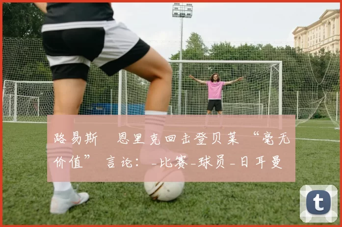 路易斯・恩里克回击登贝莱 “毫无价值” 言论：_比赛_球员_日耳曼