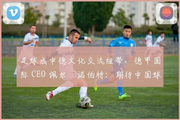 足球成中德文化交流纽带，德甲国际 CEO 佩尔・诺伯特：期待中国球员登场