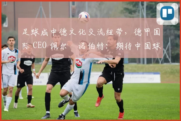 足球成中德文化交流纽带,德甲国际 CEO 佩尔・诺伯特:期待中国球员登场