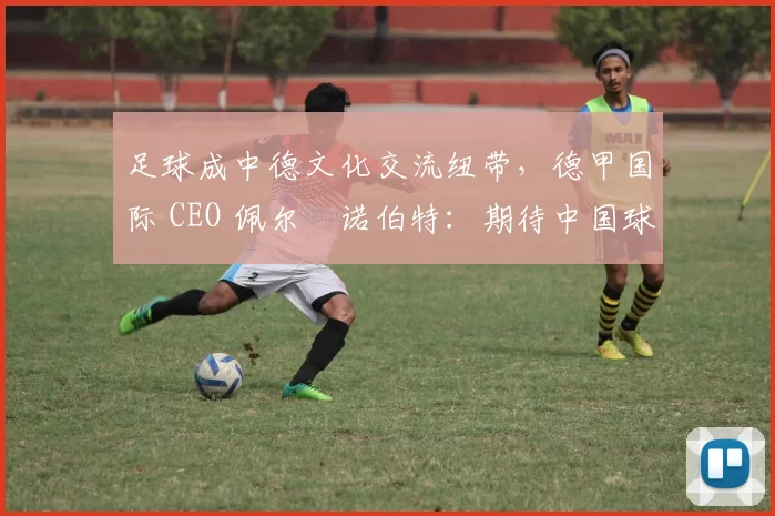 足球成中德文化交流纽带，德甲国际 CEO 佩尔・诺伯特：期待中国球员登场