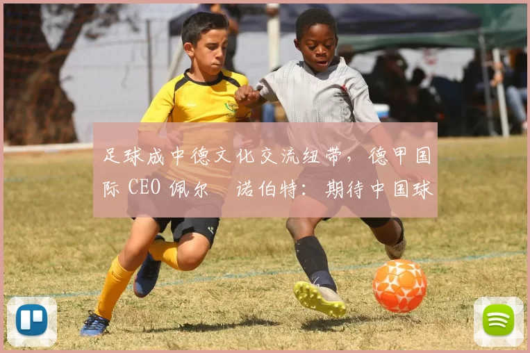 足球成中德文化交流纽带，德甲国际 CEO 佩尔・诺伯特：期待中国球员登场
