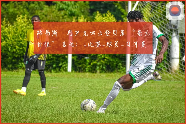 路易斯・恩里克回击登贝莱 “毫无价值” 言论：_比赛_球员_日耳曼