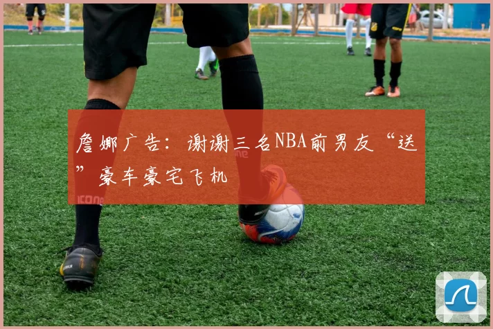 詹娜广告：谢谢三名NBA前男友“送”豪车豪宅飞机