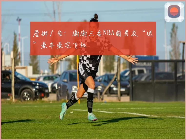詹娜广告：谢谢三名NBA前男友“送”豪车豪宅飞机
