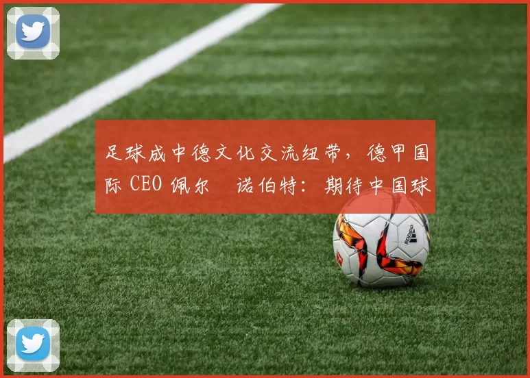 足球成中德文化交流纽带，德甲国际 CEO 佩尔・诺伯特：期待中国球员登场
