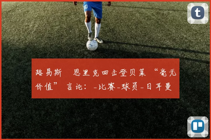 路易斯・恩里克回击登贝莱 “毫无价值” 言论：_比赛_球员_日耳曼