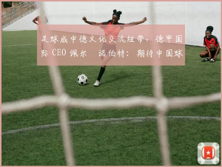 足球成中德文化交流纽带，德甲国际 CEO 佩尔・诺伯特：期待中国球员登场