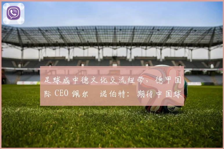 足球成中德文化交流纽带，德甲国际 CEO 佩尔・诺伯特：期待中国球员登场