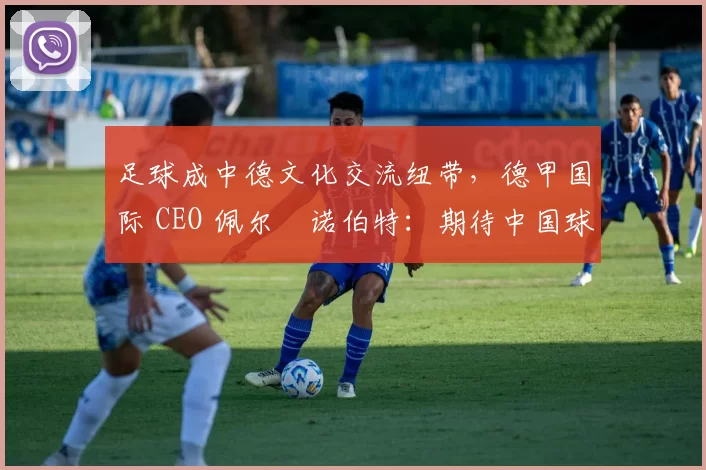 足球成中德文化交流纽带，德甲国际 CEO 佩尔・诺伯特：期待中国球员登场