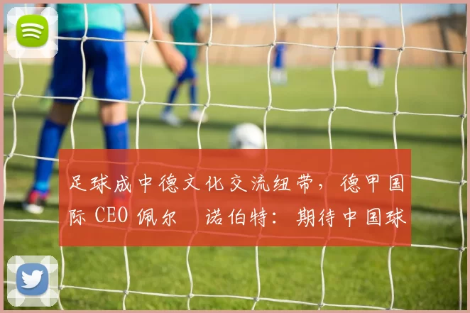 足球成中德文化交流纽带，德甲国际 CEO 佩尔・诺伯特：期待中国球员登场