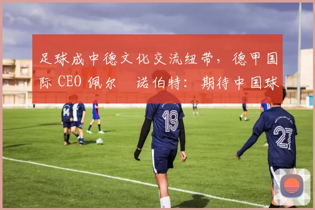 足球成中德文化交流纽带，德甲国际 CEO 佩尔・诺伯特：期待中国球员登场