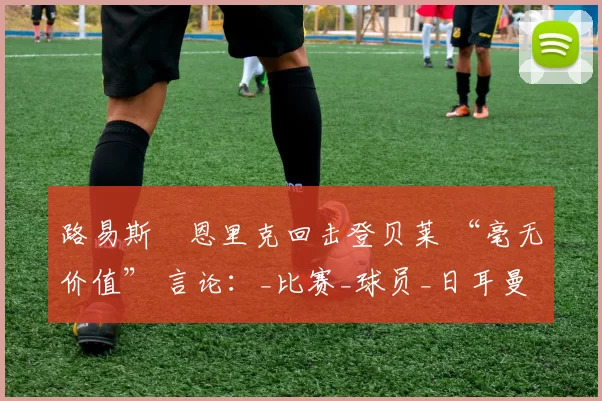 路易斯・恩里克回击登贝莱 “毫无价值” 言论：_比赛_球员_日耳曼