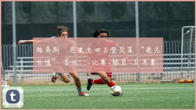 路易斯・恩里克回击登贝莱 “毫无价值” 言论:_比赛_球员_日耳曼