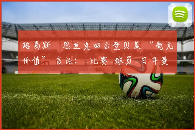 路易斯・恩里克回击登贝莱 “毫无价值” 言论：_比赛_球员_日耳曼