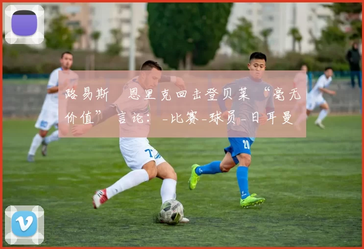 路易斯・恩里克回击登贝莱 “毫无价值” 言论：_比赛_球员_日耳曼
