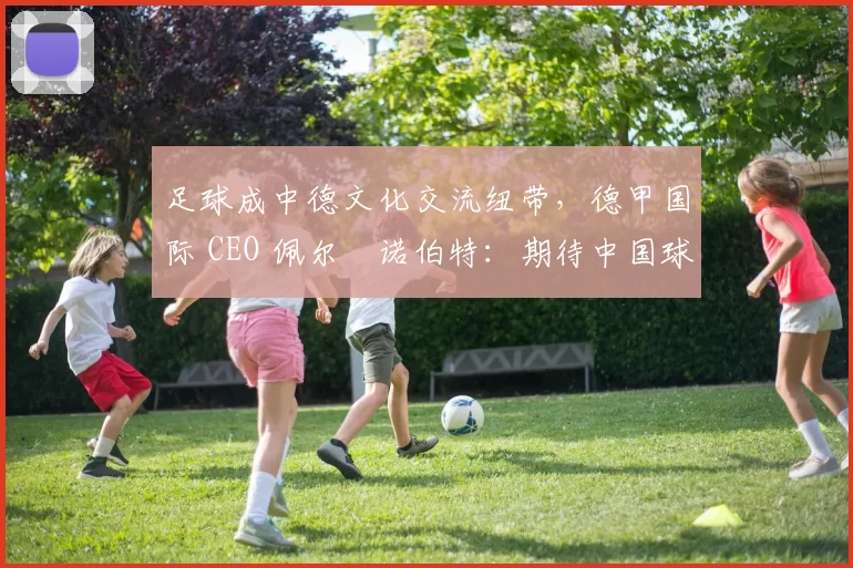 足球成中德文化交流纽带，德甲国际 CEO 佩尔・诺伯特：期待中国球员登场