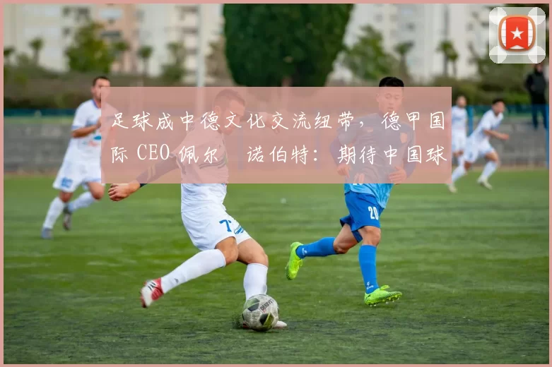 足球成中德文化交流纽带，德甲国际 CEO 佩尔・诺伯特：期待中国球员登场