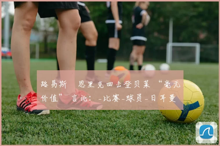 路易斯・恩里克回击登贝莱 “毫无价值” 言论：_比赛_球员_日耳曼