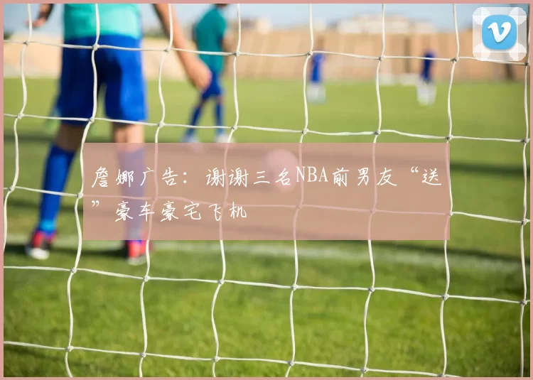 詹娜广告：谢谢三名NBA前男友“送”豪车豪宅飞机