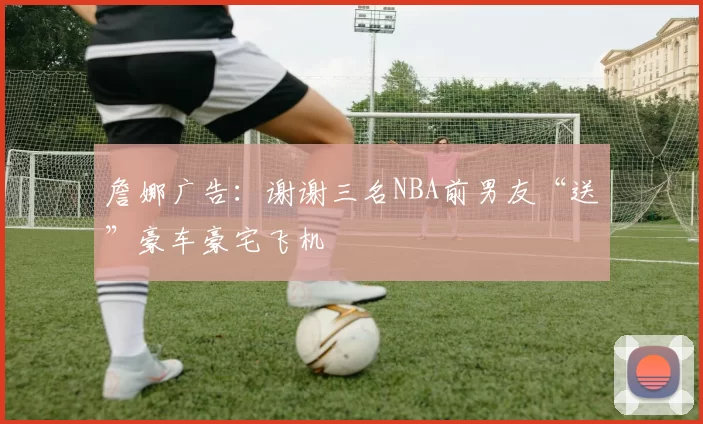 詹娜广告：谢谢三名NBA前男友“送”豪车豪宅飞机