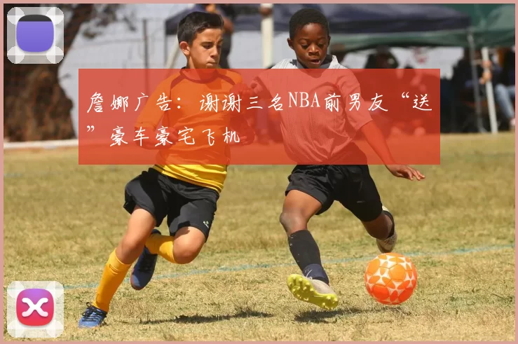 詹娜广告:谢谢三名NBA前男友“送”豪车豪宅飞机