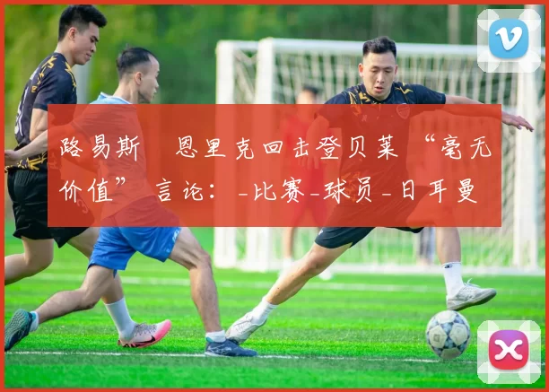 路易斯・恩里克回击登贝莱 “毫无价值” 言论：_比赛_球员_日耳曼