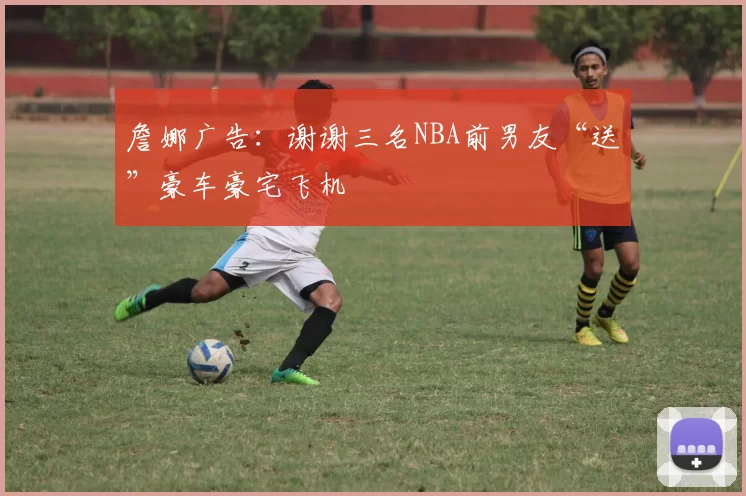 詹娜广告：谢谢三名NBA前男友“送”豪车豪宅飞机