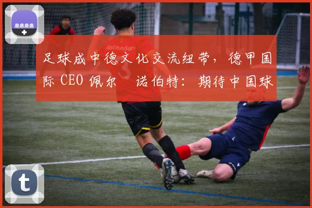 足球成中德文化交流纽带，德甲国际 CEO 佩尔・诺伯特：期待中国球员登场