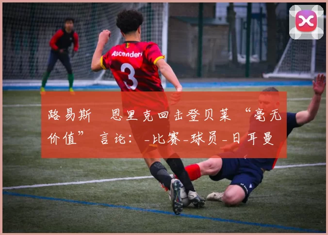 路易斯・恩里克回击登贝莱 “毫无价值” 言论：_比赛_球员_日耳曼