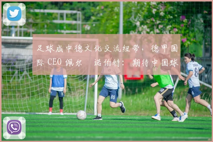 足球成中德文化交流纽带，德甲国际 CEO 佩尔・诺伯特：期待中国球员登场