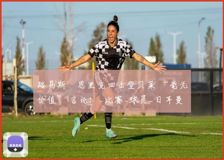 路易斯・恩里克回击登贝莱 “毫无价值” 言论：_比赛_球员_日耳曼