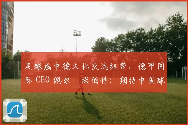 足球成中德文化交流纽带,德甲国际 CEO 佩尔・诺伯特:期待中国球员登场