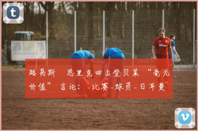 路易斯・恩里克回击登贝莱 “毫无价值” 言论：_比赛_球员_日耳曼