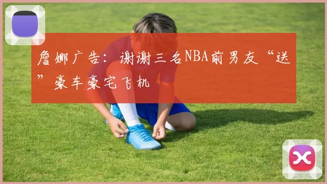 詹娜广告：谢谢三名NBA前男友“送”豪车豪宅飞机