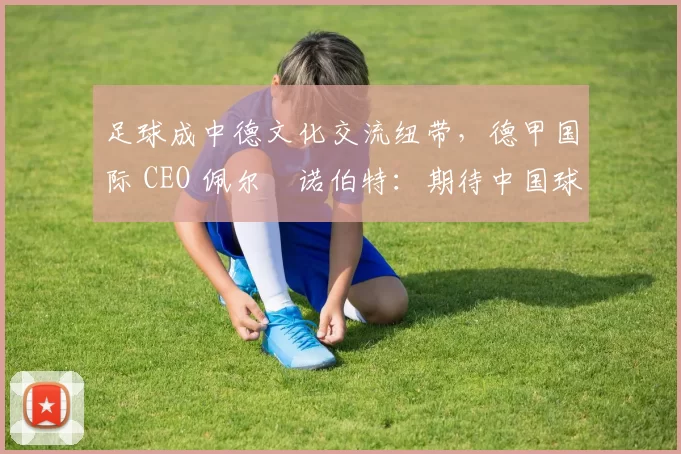 足球成中德文化交流纽带，德甲国际 CEO 佩尔・诺伯特：期待中国球员登场