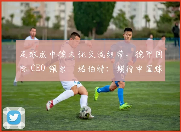 足球成中德文化交流纽带，德甲国际 CEO 佩尔・诺伯特：期待中国球员登场