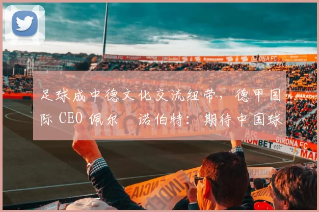 足球成中德文化交流纽带，德甲国际 CEO 佩尔・诺伯特：期待中国球员登场