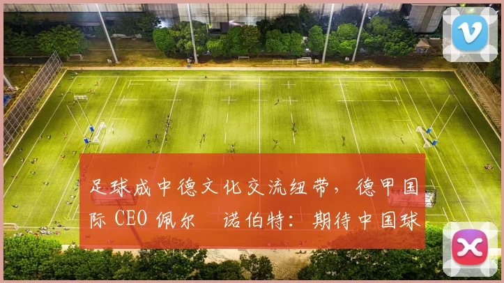 足球成中德文化交流纽带，德甲国际 CEO 佩尔・诺伯特：期待中国球员登场