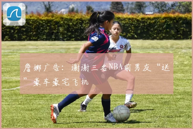 詹娜广告:谢谢三名NBA前男友“送”豪车豪宅飞机