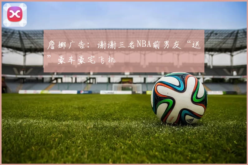 詹娜广告：谢谢三名NBA前男友“送”豪车豪宅飞机