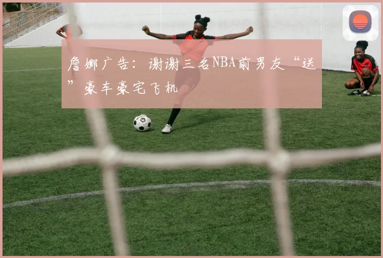 詹娜广告：谢谢三名NBA前男友“送”豪车豪宅飞机