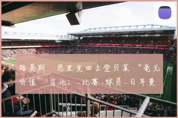 路易斯・恩里克回击登贝莱 “毫无价值” 言论：_比赛_球员_日耳曼