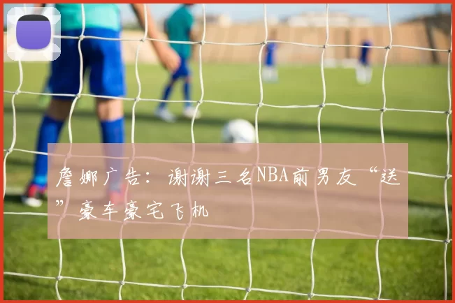 詹娜广告：谢谢三名NBA前男友“送”豪车豪宅飞机