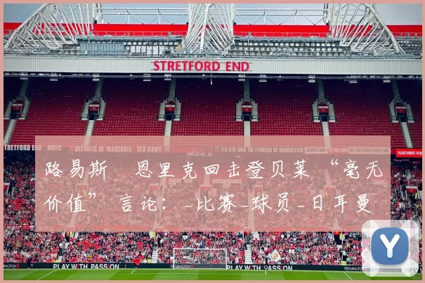 路易斯・恩里克回击登贝莱 “毫无价值” 言论：_比赛_球员_日耳曼