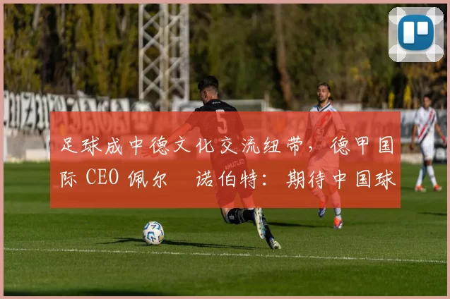 足球成中德文化交流纽带，德甲国际 CEO 佩尔・诺伯特：期待中国球员登场