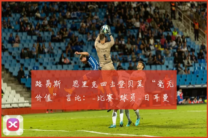 路易斯・恩里克回击登贝莱 “毫无价值” 言论：_比赛_球员_日耳曼
